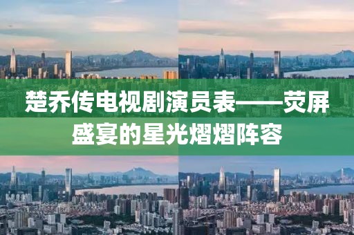 楚乔传电视剧演员表——荧屏盛宴的星光熠熠阵容