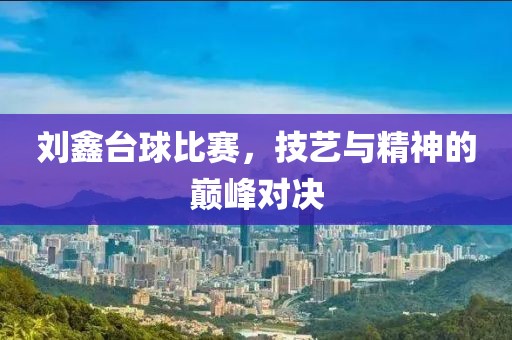 刘鑫台球比赛，技艺与精神的巅峰对决