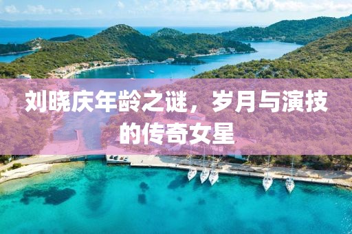 刘晓庆年龄之谜，岁月与演技的传奇女星