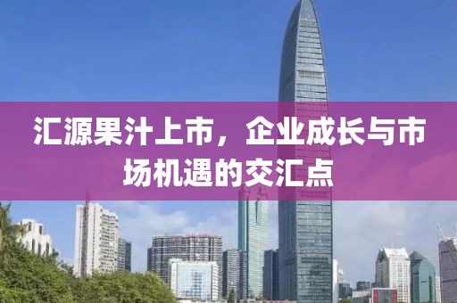汇源果汁上市，企业成长与市场机遇的交汇点