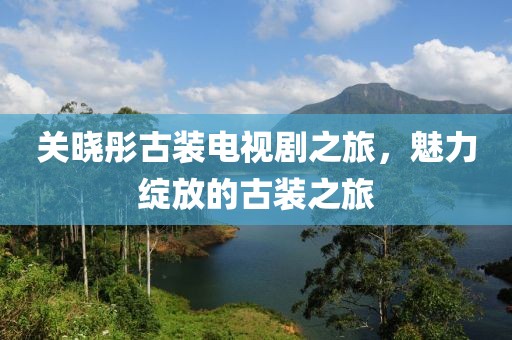 关晓彤古装电视剧之旅，魅力绽放的古装之旅