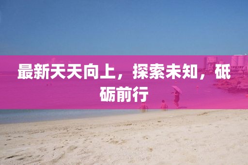 最新天天向上，探索未知，砥砺前行