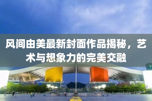 风间由美最新封面作品揭秘，艺术与想象力的完美交融