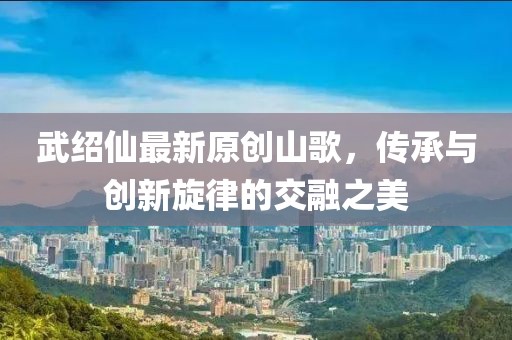 武绍仙最新原创山歌，传承与创新旋律的交融之美