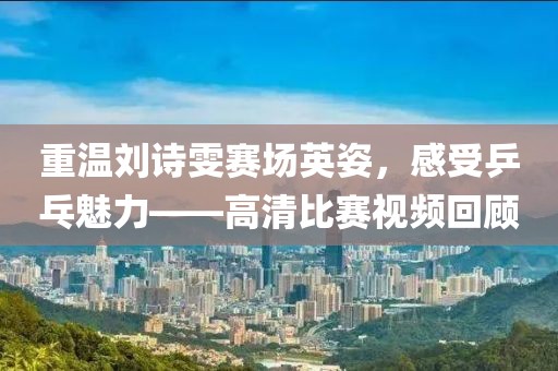 重温刘诗雯赛场英姿，感受乒乓魅力——高清比赛视频回顾