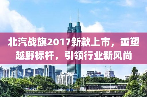 北汽战旗2017新款上市，重塑越野标杆，引领行业新风尚