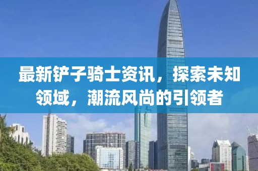 最新铲子骑士资讯，探索未知领域，潮流风尚的引领者
