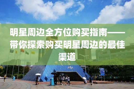 明星周边全方位购买指南——带你探索购买明星周边的最佳渠道