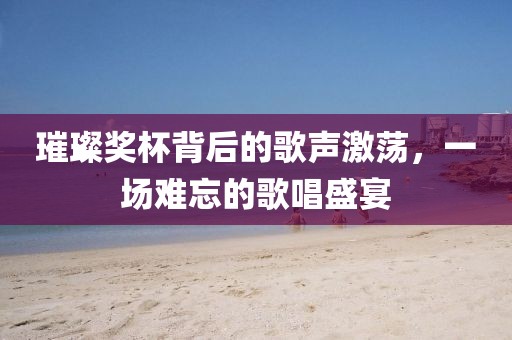 璀璨奖杯背后的歌声激荡，一场难忘的歌唱盛宴
