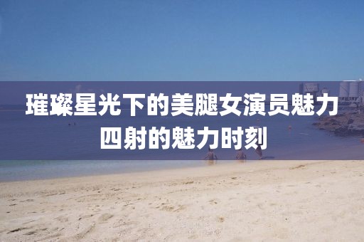 璀璨星光下的美腿女演员魅力四射的魅力时刻