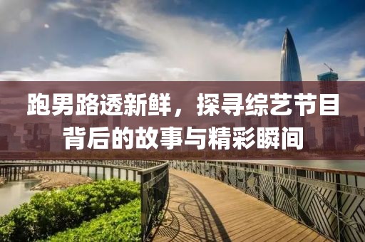 跑男路透新鲜，探寻综艺节目背后的故事与精彩瞬间