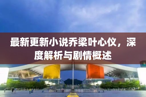 最新更新小说乔梁叶心仪，深度解析与剧情概述