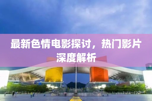 最新色情电影探讨，热门影片深度解析