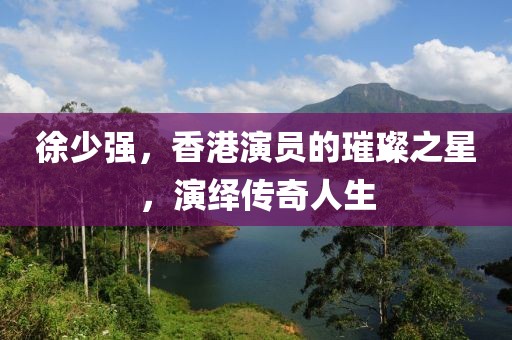 徐少强，香港演员的璀璨之星，演绎传奇人生