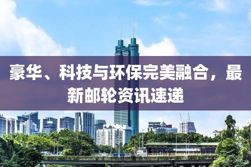 豪华、科技与环保完美融合，最新邮轮资讯速递