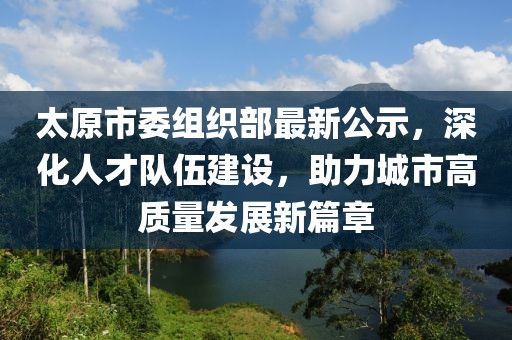 太原市委组织部最新公示，深化人才队伍建设，助力城市高质量发展新篇章