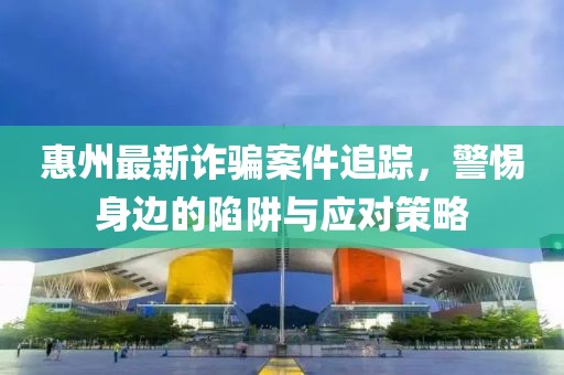 惠州最新诈骗案件追踪，警惕身边的陷阱与应对策略
