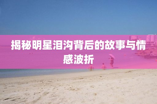 揭秘明星泪沟背后的故事与情感波折