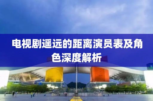 电视剧遥远的距离演员表及角色深度解析