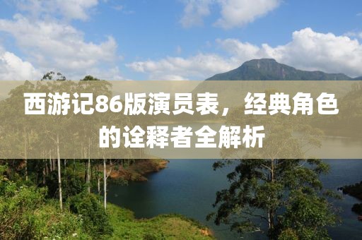 西游记86版演员表，经典角色的诠释者全解析