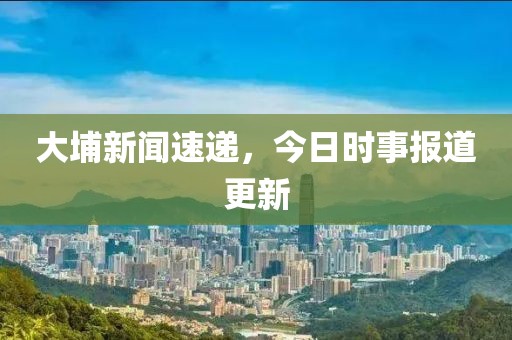 大埔新闻速递，今日时事报道更新