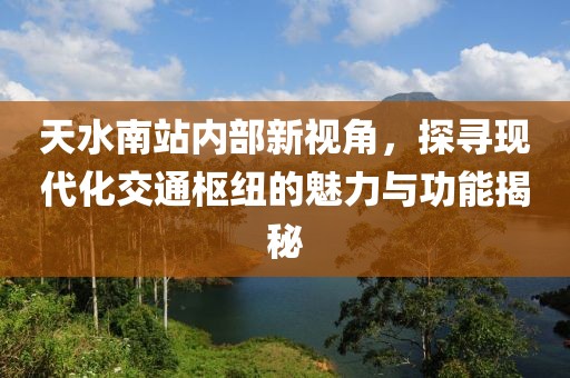 天水南站内部新视角，探寻现代化交通枢纽的魅力与功能揭秘