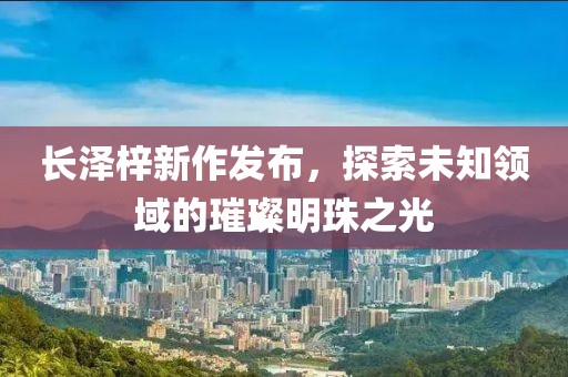 长泽梓新作发布，探索未知领域的璀璨明珠之光