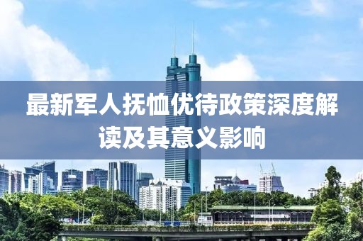 最新军人抚恤优待政策深度解读及其意义影响