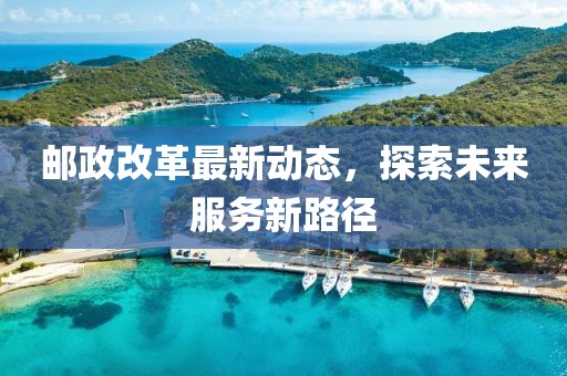 邮政改革最新动态，探索未来服务新路径