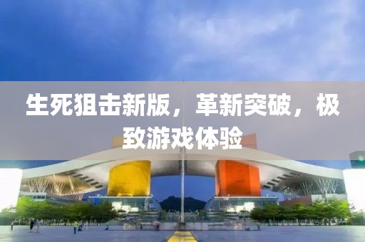生死狙击新版，革新突破，极致游戏体验