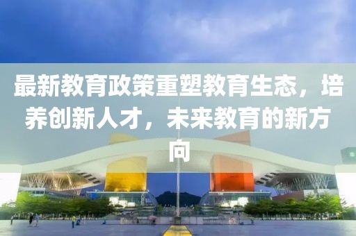 最新教育政策重塑教育生态，培养创新人才，未来教育的新方向