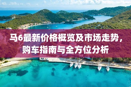 马6最新价格概览及市场走势，购车指南与全方位分析