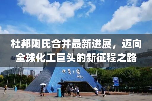 杜邦陶氏合并最新进展，迈向全球化工巨头的新征程之路