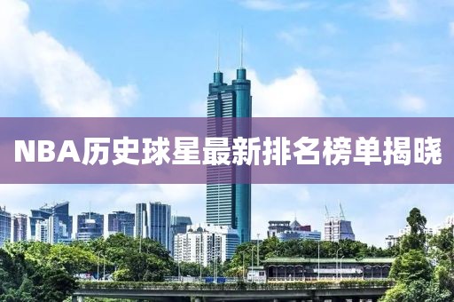 NBA历史球星最新排名榜单揭晓