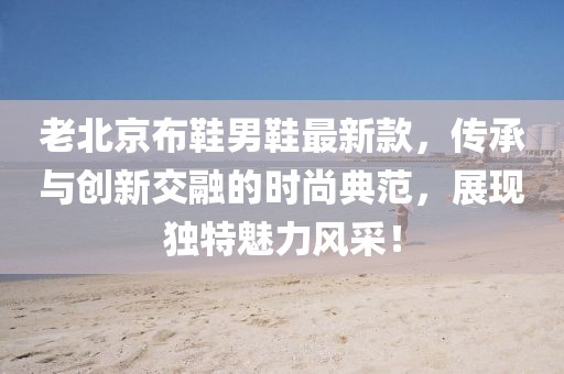 老北京布鞋男鞋最新款，传承与创新交融的时尚典范，展现独特魅力风采！