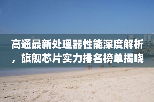 高通最新处理器性能深度解析，旗舰芯片实力排名榜单揭晓