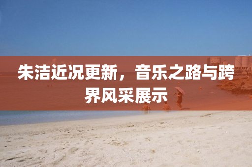 朱洁近况更新，音乐之路与跨界风采展示