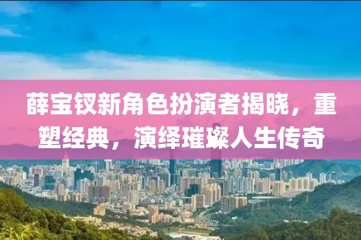 薛宝钗新角色扮演者揭晓，重塑经典，演绎璀璨人生传奇