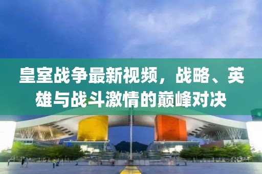 皇室战争最新视频，战略、英雄与战斗激情的巅峰对决