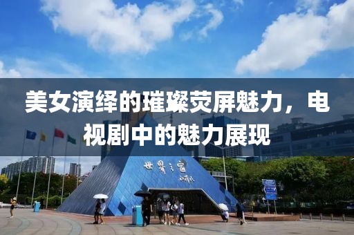 美女演绎的璀璨荧屏魅力，电视剧中的魅力展现
