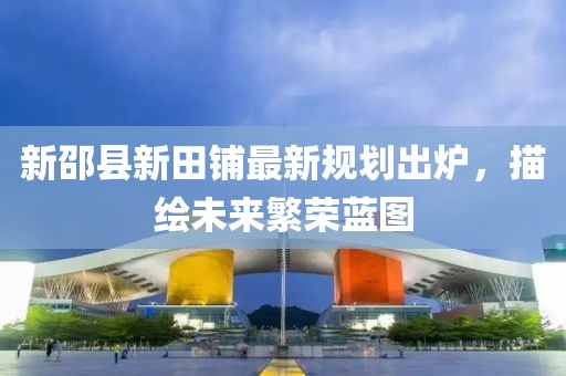新邵县新田铺最新规划出炉，描绘未来繁荣蓝图