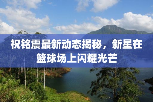 祝铭震最新动态揭秘，新星在篮球场上闪耀光芒