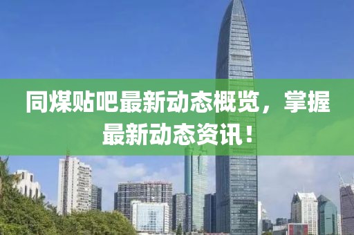 同煤贴吧最新动态概览，掌握最新动态资讯！