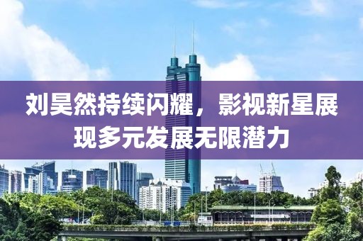 刘昊然持续闪耀，影视新星展现多元发展无限潜力
