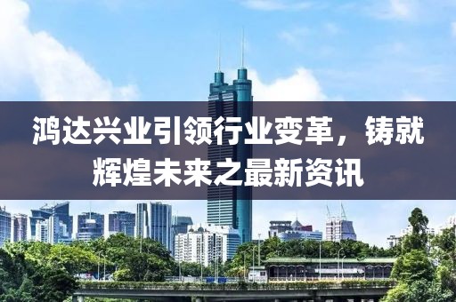 鸿达兴业引领行业变革，铸就辉煌未来之最新资讯