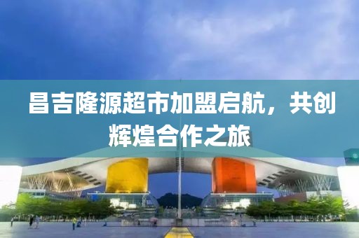 昌吉隆源超市加盟启航，共创辉煌合作之旅
