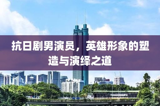 抗日剧男演员，英雄形象的塑造与演绎之道