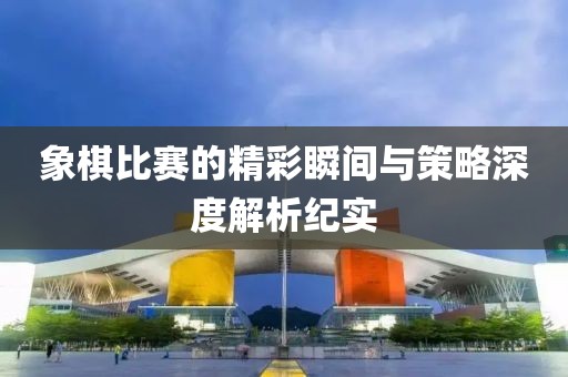 象棋比赛的精彩瞬间与策略深度解析纪实