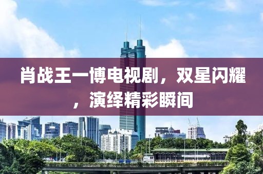 肖战王一博电视剧，双星闪耀，演绎精彩瞬间