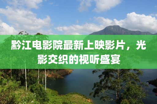 黔江电影院最新上映影片，光影交织的视听盛宴
